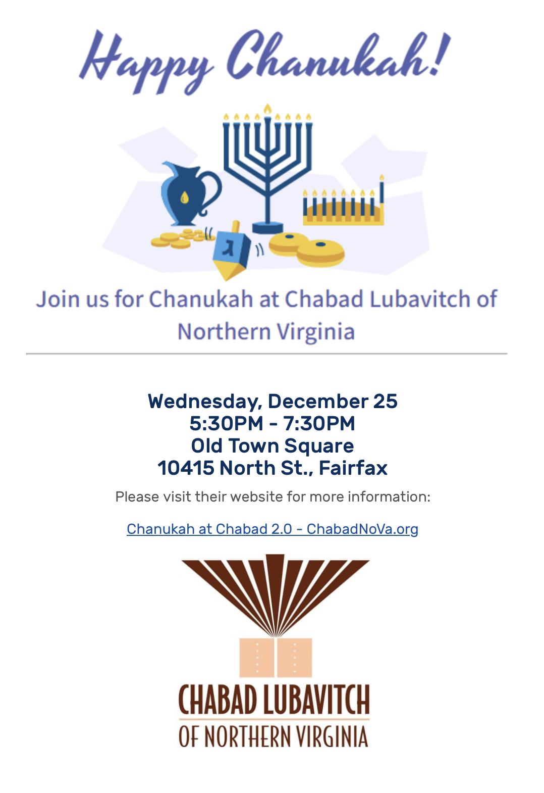 Happy Chanukah Join us for Chanukah at Chabad Lubavich of Northern Virginia Wednesday 5:30-7:30 pm Dec. 25 Old Town Square with dreidel, Hannukiah, gelt, sufganiyot, oil pitcher